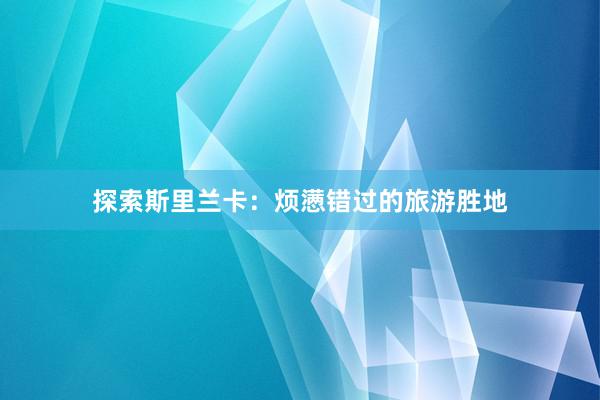 探索斯里兰卡：烦懑错过的旅游胜地