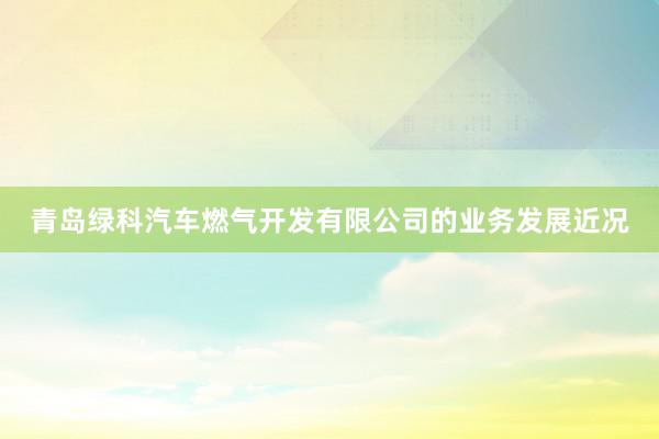 青岛绿科汽车燃气开发有限公司的业务发展近况